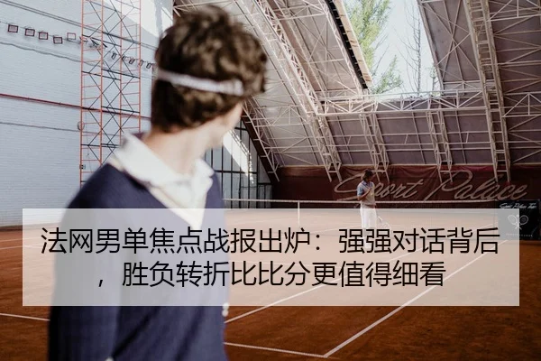 法网男单焦点战报出炉：强强对话背后，胜负转折比比分更值得细看